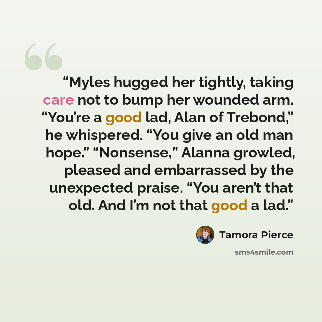 “Myles hugged her tightly, taking care not to bump her wounded arm. “You’re a good lad, Alan of Trebond,” he whispered. “You give an old man hope.” “Nonsense,” Alanna growled, pleased and embarrassed by the unexpected praise. “You aren’t that old. And I’m not that good a lad.” quote by Tamora Pierce