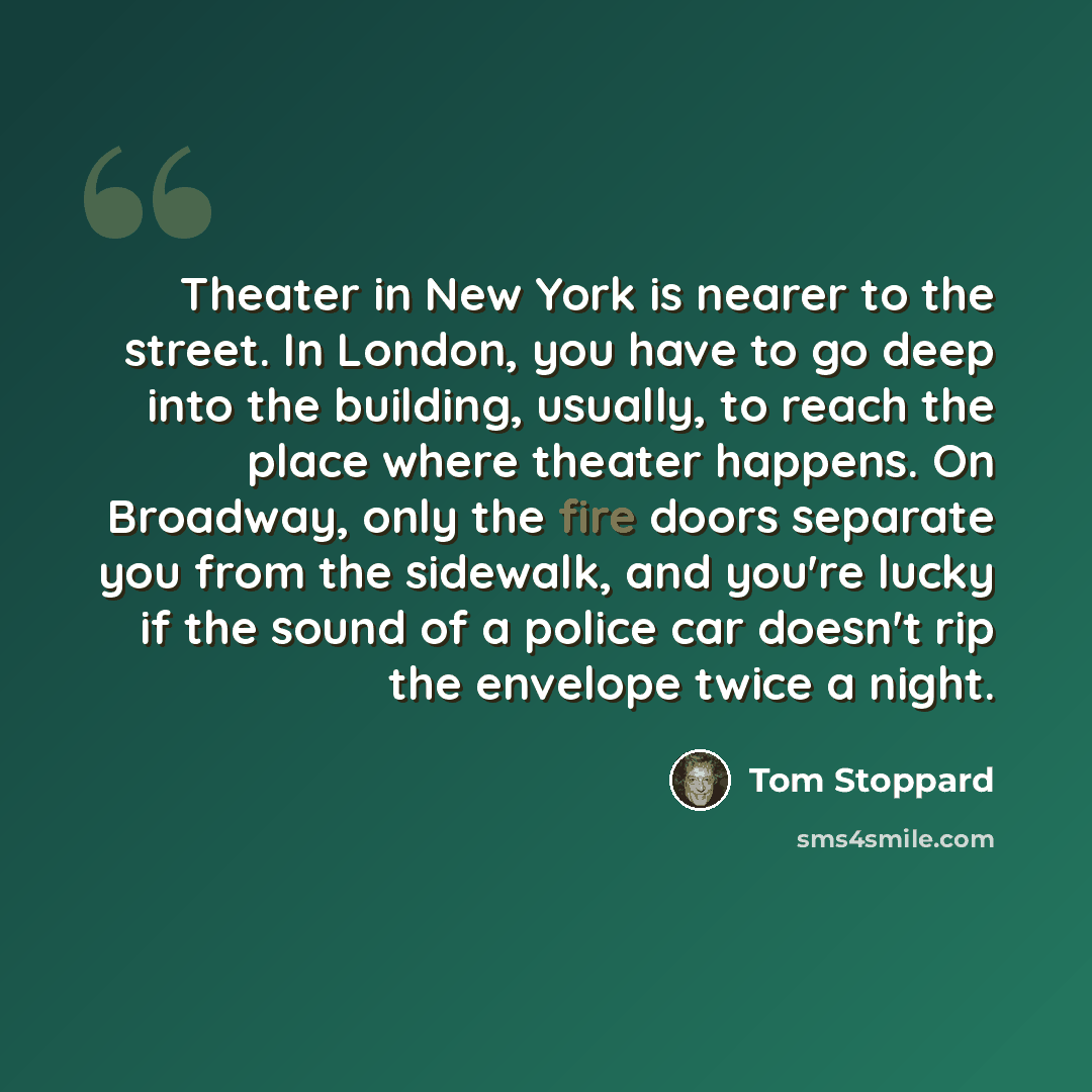“Theater in New York is nearer to the street. In London, you have to go deep into the building, usually, to reach the place where theater happens. On Broadway, only the fire doors separate you from the sidewalk, and you're lucky if the sound of a police car doesn't rip the envelope twice a night.” quote by Tom Stoppard