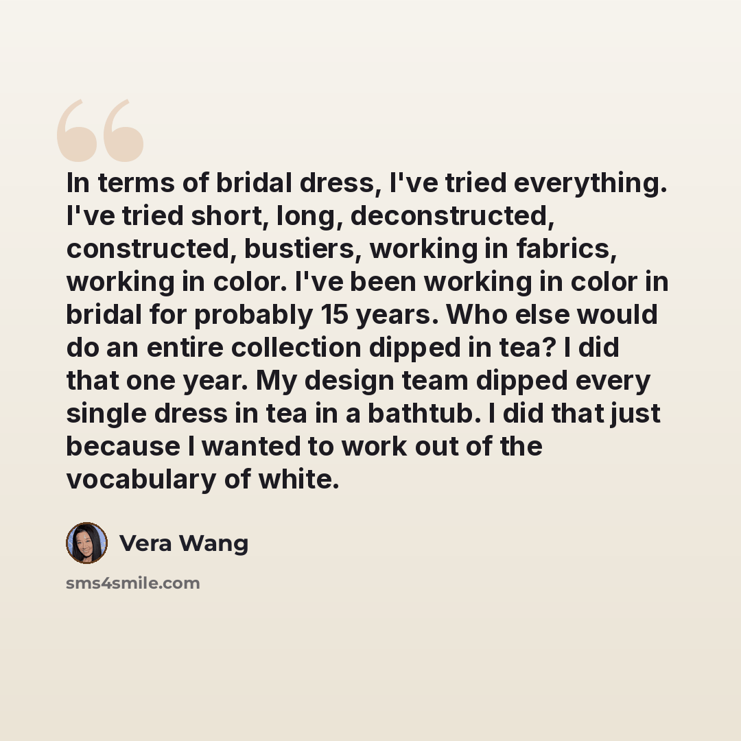“In terms of bridal dress, I've tried everything. I've tried short, long, deconstructed, constructed, bustiers, working in fabrics, working in color. I've been working in color in bridal for probably 15 years. Who else would do an entire collection dipped in tea? I did that one year. My design team…” quote by Vera Wang