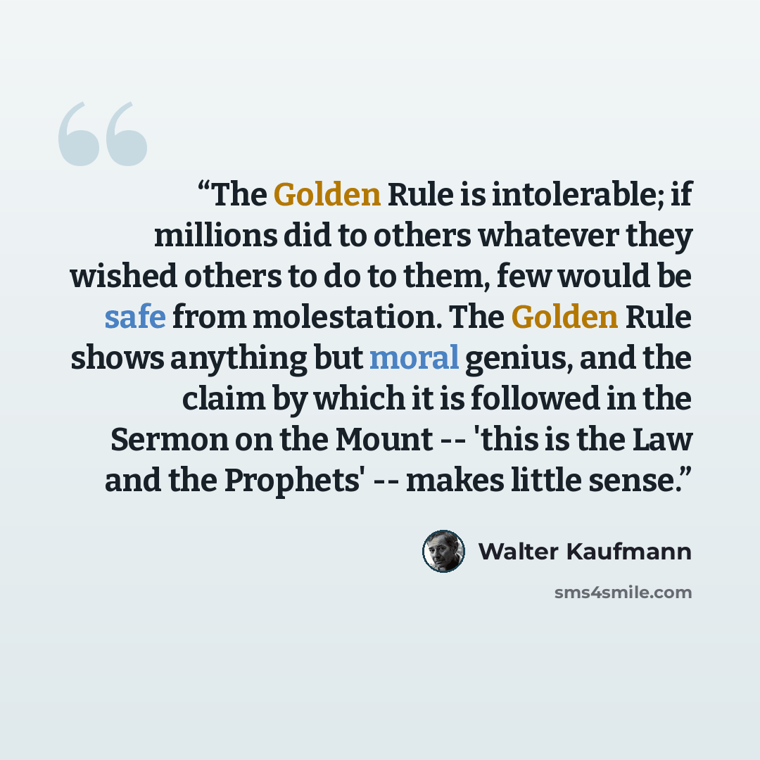 “The Golden Rule is intolerable; if millions did to others whatever they wished others to do to them, few would be safe from molestation. The Golden Rule shows anything but moral genius, and the claim by which it is followed in the Sermon on the Mount -- 'this is the Law and the Prophets' -- makes…” quote by Walter Kaufmann