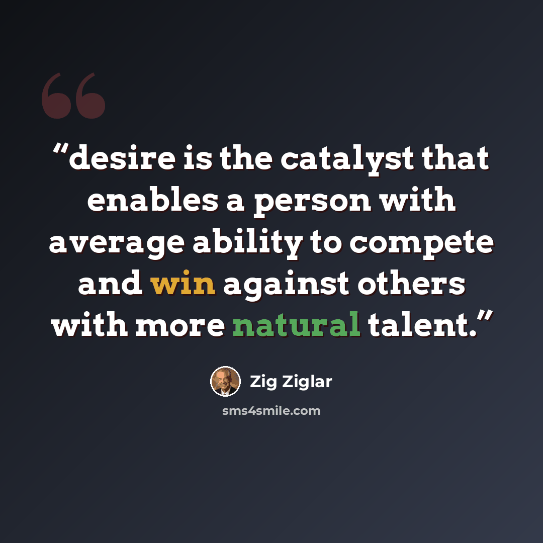 “desire is the catalyst that enables a person with average ability to compete and win against others with more natural talent.” quote by Zig Ziglar