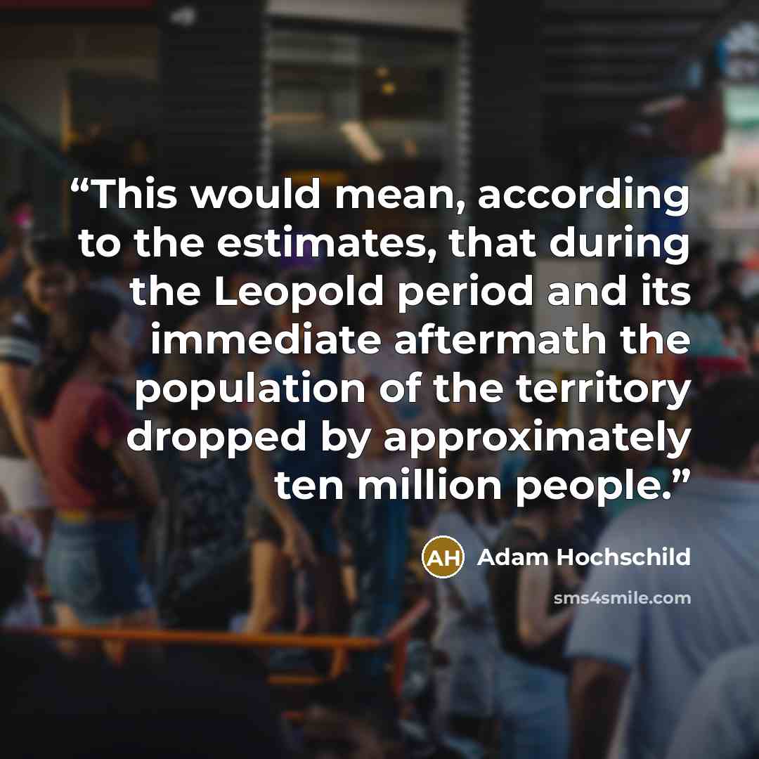 “This would mean, according to the estimates, that during the Leopold period and its immediate aftermath the population of the territory dropped by approximately ten million people.” quote by Adam Hochschild