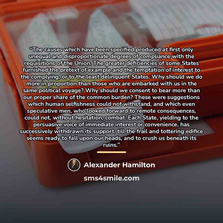 “The causes which have been specified produced at first only unequal and disproportionate degrees of compliance with the requisitions of the Union. The greater deficiencies of some States furnished the pretext of example and the temptation of interest to the complying, or to the least delinquent…” quote by Alexander Hamilton