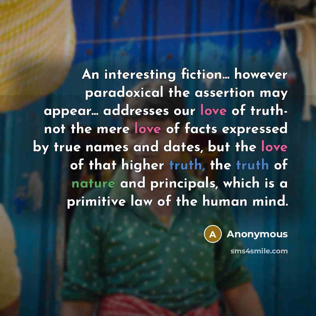 “An interesting fiction... however paradoxical the assertion may appear... addresses our love of truth- not the mere love of facts expressed by true names and dates, but the love of that higher truth, the truth of nature and principals, which is a primitive law of the human mind.” quote by Anonymous