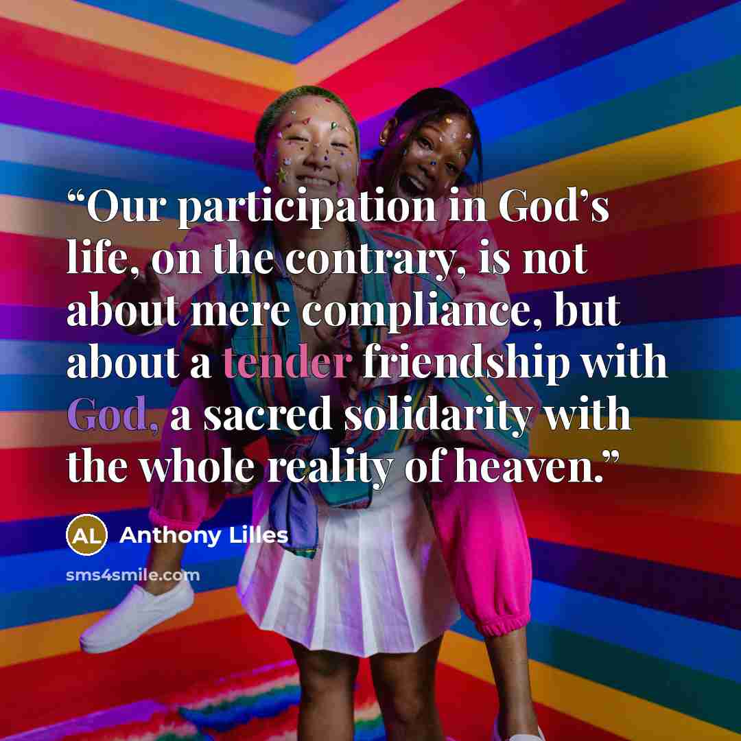 “Our participation in God’s life, on the contrary, is not about mere compliance, but about a tender friendship with God, a sacred solidarity with the whole reality of heaven.” quote by Anthony Lilles