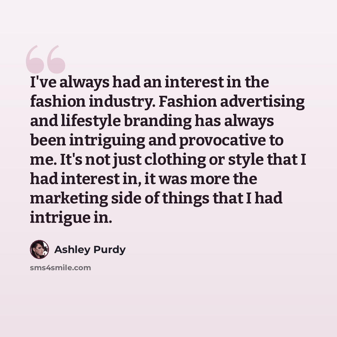 “I've always had an interest in the fashion industry. Fashion advertising and lifestyle branding has always been intriguing and provocative to me. It's not just clothing or style that I had interest in, it was more the marketing side of things that I had intrigue in.” quote by Ashley Purdy