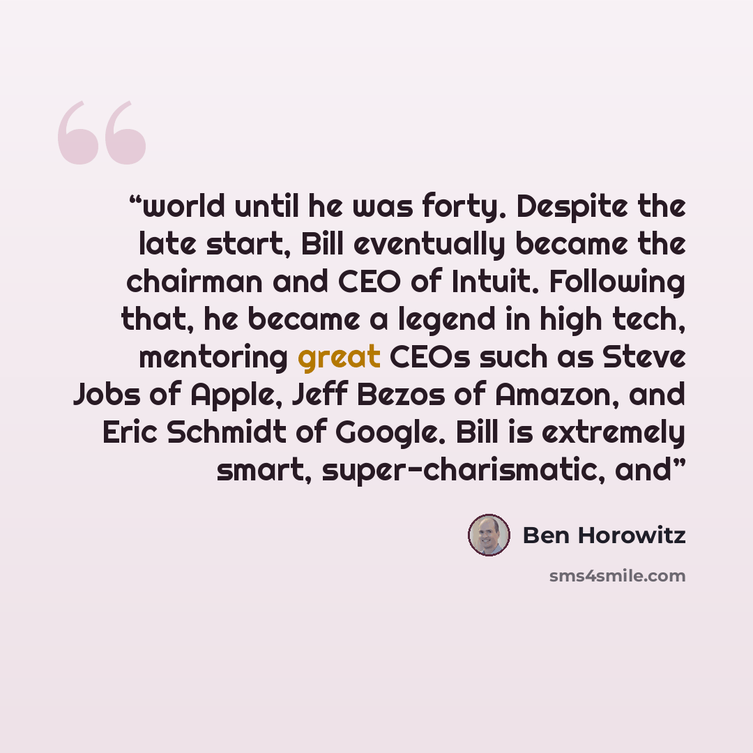 “world until he was forty. Despite the late start, Bill eventually became the chairman and CEO of Intuit. Following that, he became a legend in high tech, mentoring great CEOs such as Steve Jobs of Apple, Jeff Bezos of Amazon, and Eric Schmidt of Google. Bill is extremely smart, super-charismatic…” quote by Ben Horowitz