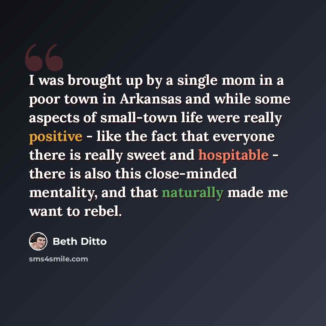 “I was brought up by a single mom in a poor town in Arkansas and while some aspects of small-town life were really positive - like the fact that everyone there is really sweet and hospitable - there is also this close-minded mentality, and that naturally made me want to rebel.” quote by Beth Ditto
