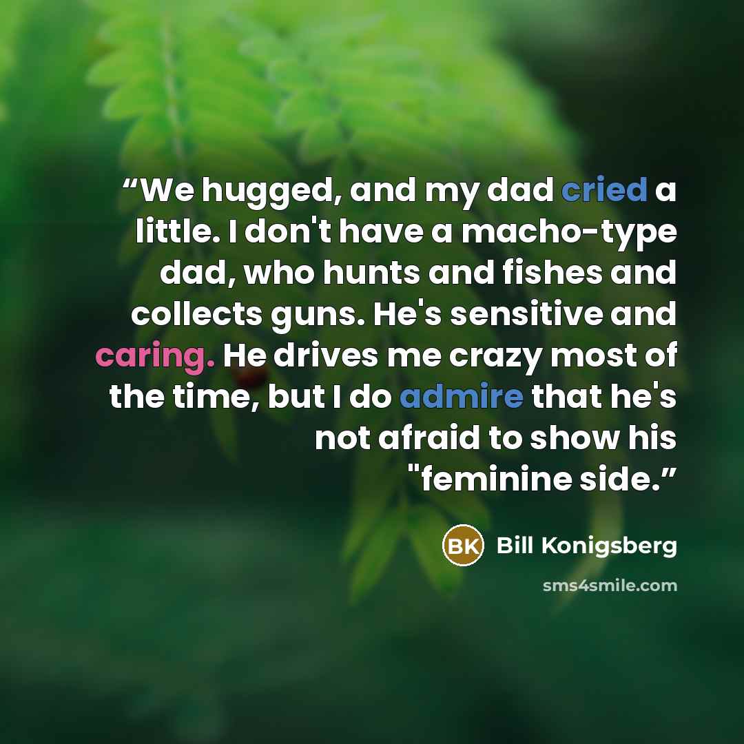 “We hugged, and my dad cried a little. I don't have a macho-type dad, who hunts and fishes and collects guns. He's sensitive and caring. He drives me crazy most of the time, but I do admire that he's not afraid to show his "feminine side.” quote by Bill Konigsberg