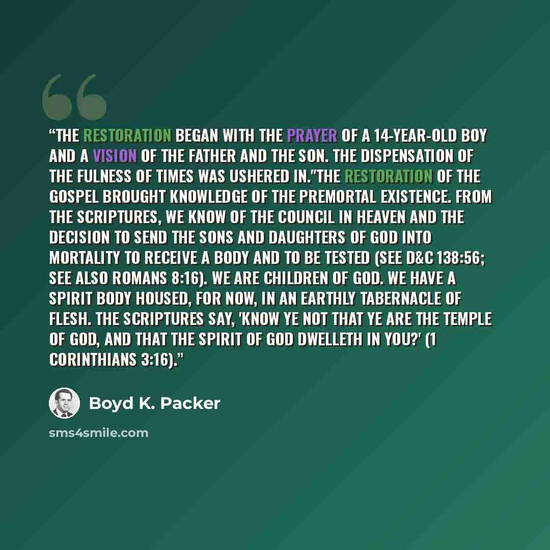 “The Restoration began with the prayer of a 14-year-old boy and a vision of the Father and the Son. The dispensation of the fulness of times was ushered in."The Restoration of the gospel brought knowledge of the premortal existence. From the scriptures, we know of the Council in Heaven and the…” quote by Boyd K. Packer