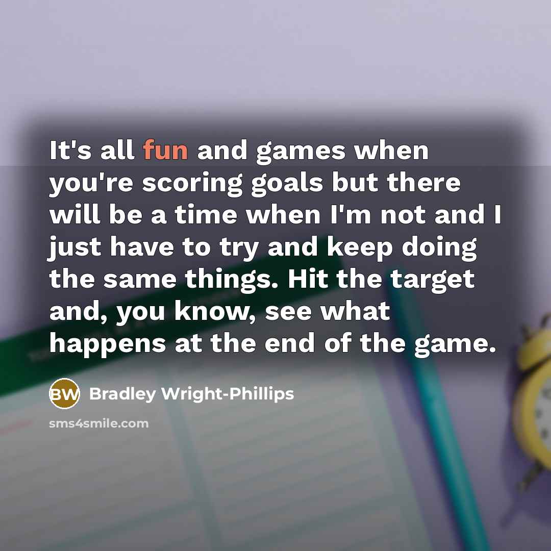 “It's all fun and games when you're scoring goals but there will be a time when I'm not and I just have to try and keep doing the same things. Hit the target and, you know, see what happens at the end of the game.” quote by Bradley Wright-Phillips