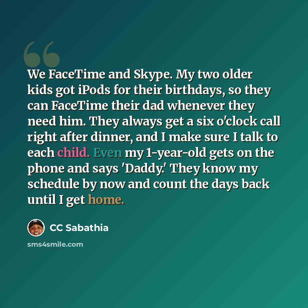 “We FaceTime and Skype. My two older kids got iPods for their birthdays, so they can FaceTime their dad whenever they need him. They always get a six o'clock call right after dinner, and I make sure I talk to each child. Even my 1-year-old gets on the phone and says 'Daddy.' They know my schedule…” quote by CC Sabathia