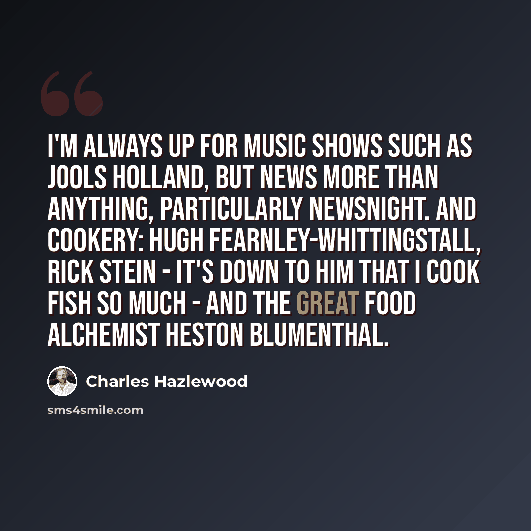 “I'm always up for music shows such as Jools Holland, but news more than anything, particularly Newsnight. And cookery: Hugh Fearnley-Whittingstall, Rick Stein - it's down to him that I cook fish so much - and the great food alchemist Heston Blumenthal.” quote by Charles Hazlewood