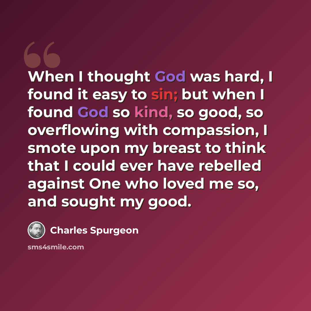 “When I thought God was hard, I found it easy to sin; but when I found God so kind, so good, so overflowing with compassion, I smote upon my breast to think that I could ever have rebelled against One who loved me so, and sought my good.” quote by Charles Spurgeon