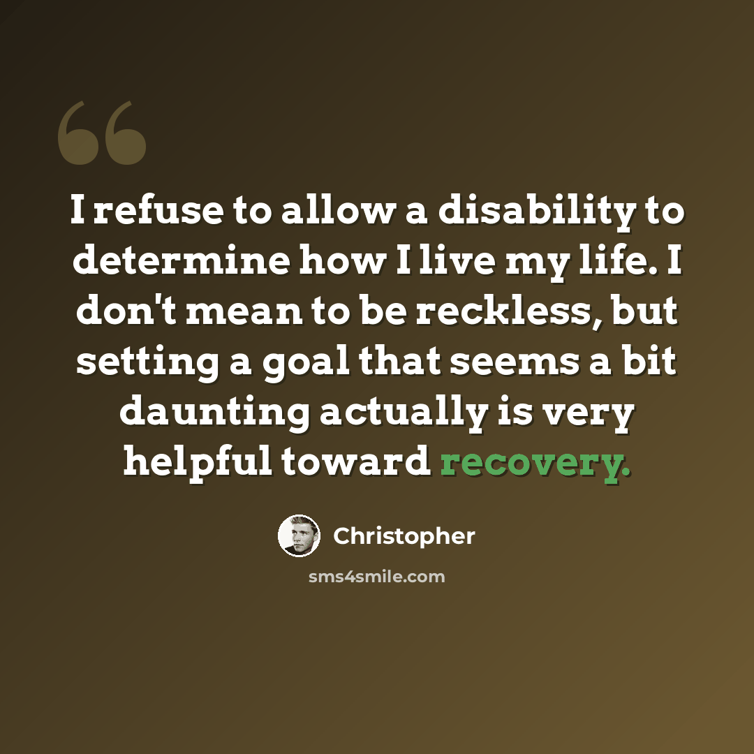 “I refuse to allow a disability to determine how I live my life. I don't mean to be reckless, but setting a goal that seems a bit daunting actually is very helpful toward recovery.” quote by Christopher