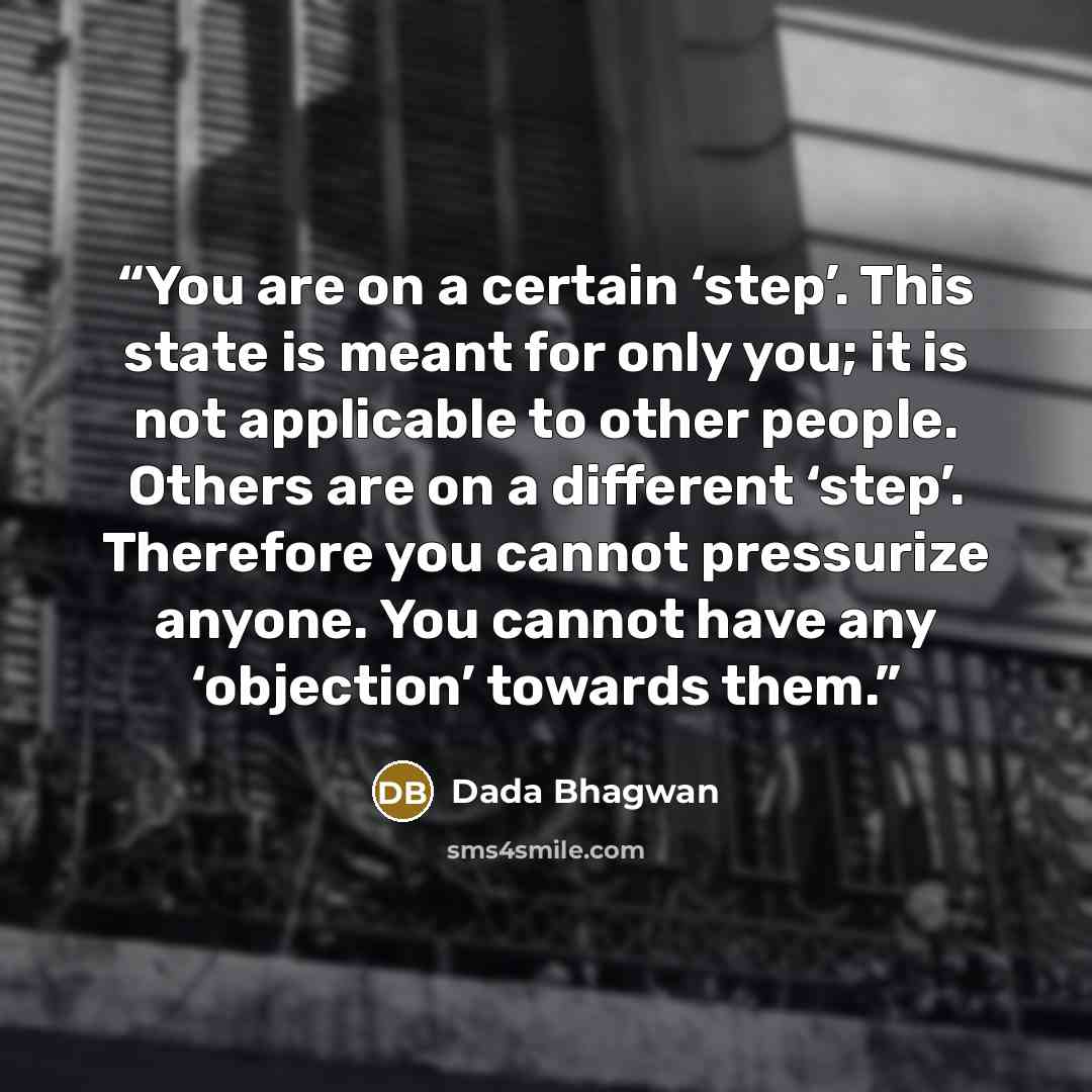 “You are on a certain ‘step’. This state is meant for only you; it is not applicable to other people. Others are on a different ‘step’. Therefore you cannot pressurize anyone. You cannot have any ‘objection’ towards them.” quote by Dada Bhagwan