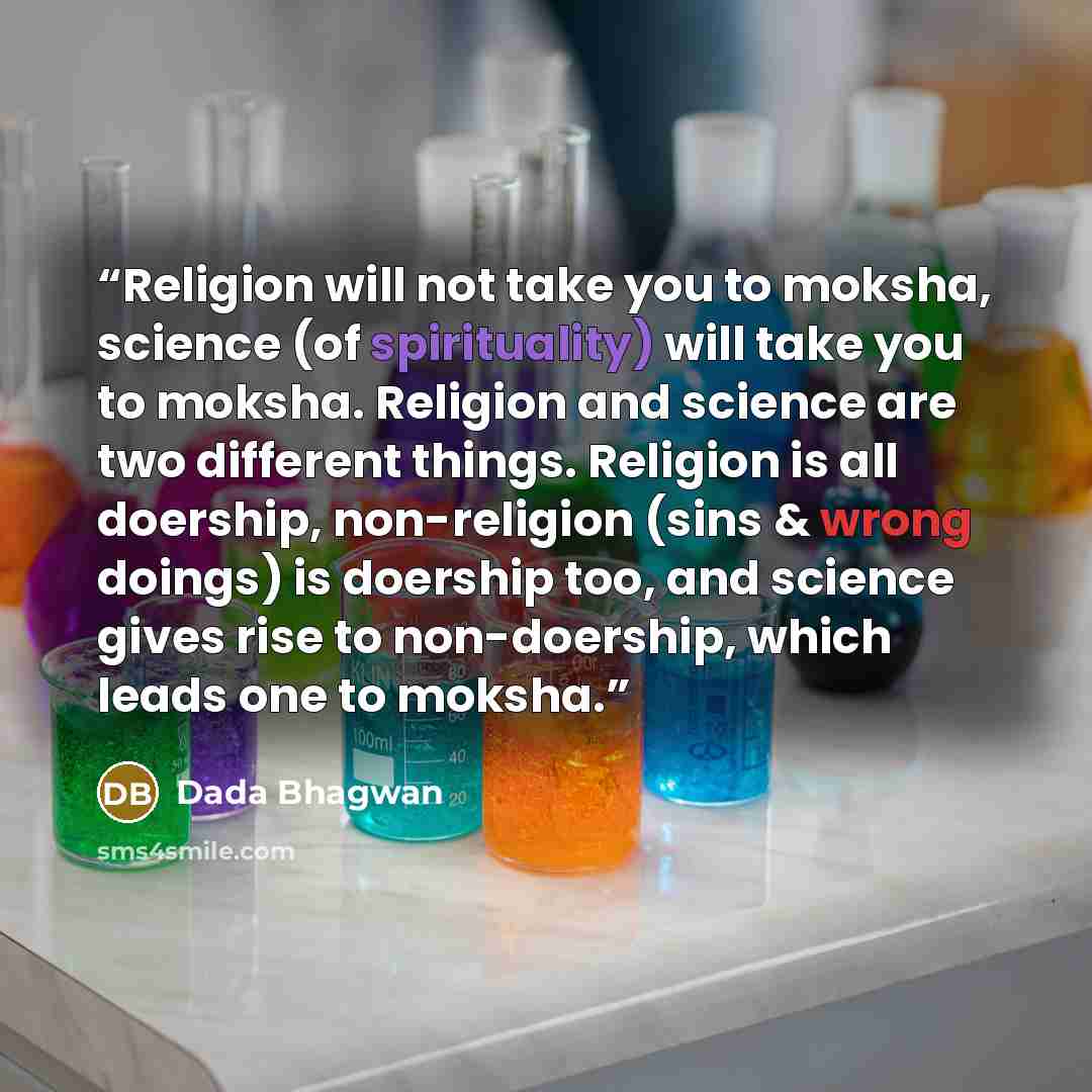 “Religion will not take you to moksha, science (of spirituality) will take you to moksha. Religion and science are two different things. Religion is all doership, non-religion (sins & wrong doings) is doership too, and science gives rise to non-doership, which leads one to moksha.” quote by Dada Bhagwan