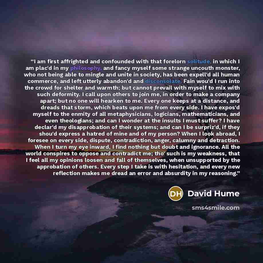 “I am first affrighted and confounded with that forelorn solitude, in which I am plac'd in my philosophy, and fancy myself some strange uncouth monster, who not being able to mingle and unite in society, has been expell'd all human commerce, and left utterly abandon'd and disconsolate. Fain wou'd I…” quote by David Hume