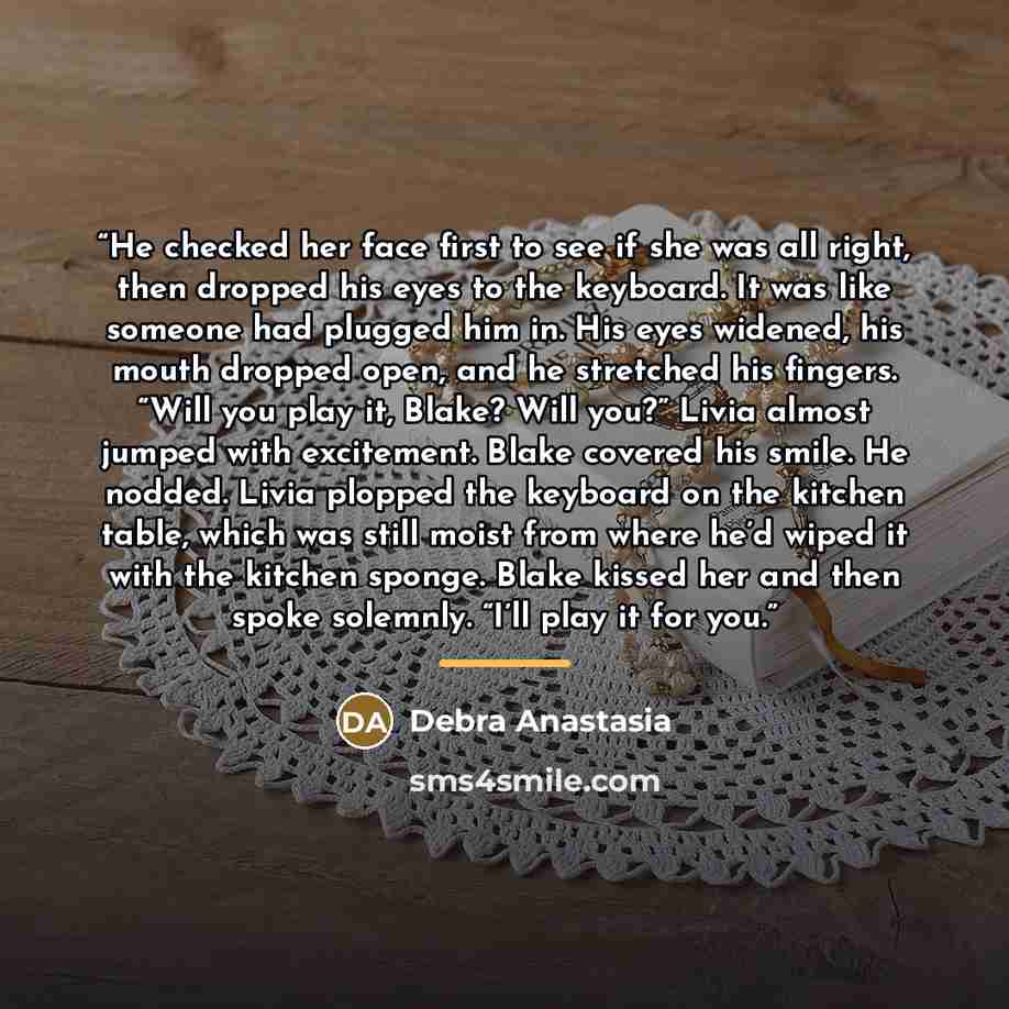 “He checked her face first to see if she was all right, then dropped his eyes to the keyboard. It was like someone had plugged him in. His eyes widened, his mouth dropped open, and he stretched his fingers. “Will you play it, Blake? Will you?” Livia almost jumped with excitement. Blake covered his…” quote by Debra Anastasia