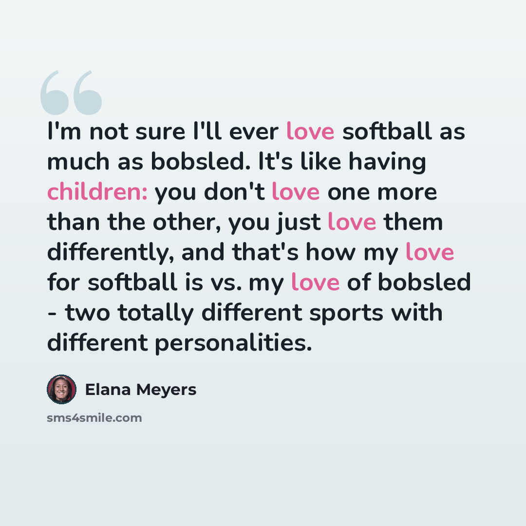 “I'm not sure I'll ever love softball as much as bobsled. It's like having children: you don't love one more than the other, you just love them differently, and that's how my love for softball is vs. my love of bobsled - two totally different sports with different personalities.” quote by Elana Meyers