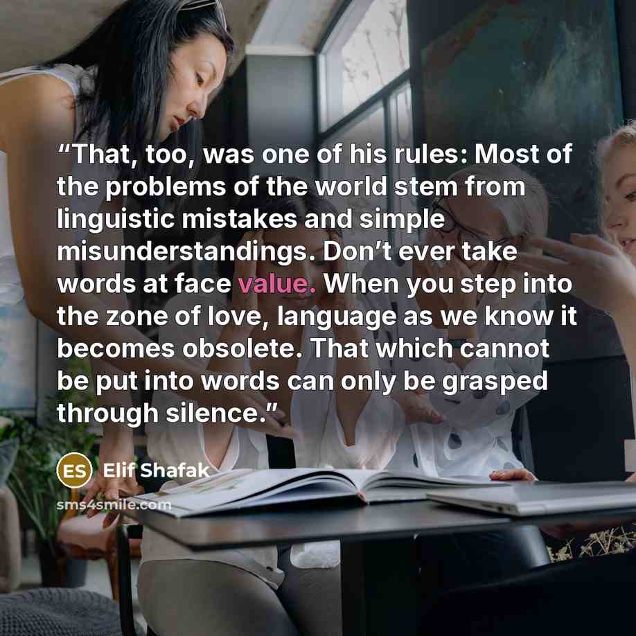 “That, too, was one of his rules: Most of the problems of the world stem from linguistic mistakes and simple misunderstandings. Don’t ever take words at face value. When you step into the zone of love, language as we know it becomes obsolete. That which cannot be put into words can only be grasped…” quote by Elif Shafak