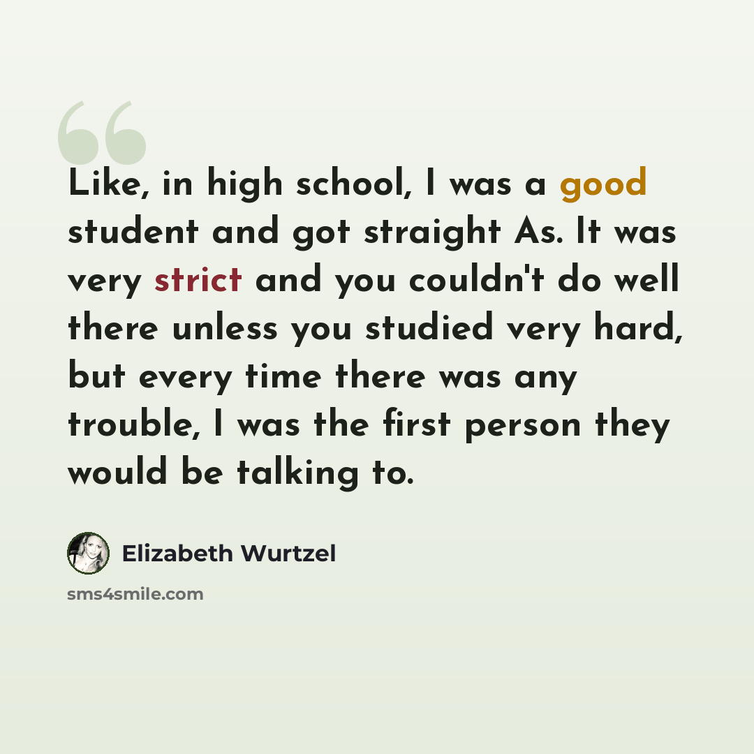 “Like, in high school, I was a good student and got straight As. It was very strict and you couldn't do well there unless you studied very hard, but every time there was any trouble, I was the first person they would be talking to.” quote by Elizabeth Wurtzel
