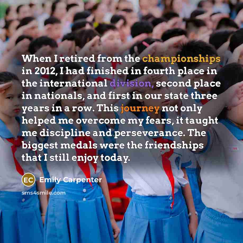 “When I retired from the championships in 2012, I had finished in fourth place in the international division, second place in nationals, and first in our state three years in a row. This journey not only helped me overcome my fears, it taught me discipline and perseverance. The biggest medals were…” quote by Emily Carpenter
