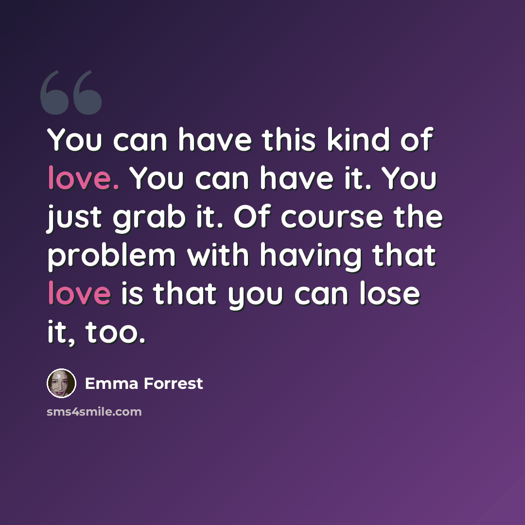 “You can have this kind of love. You can have it. You just grab it. Of course the problem with having that love is that you can lose it, too.” quote by Emma Forrest