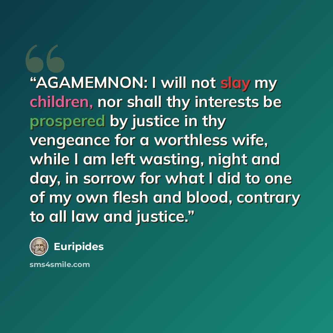 “AGAMEMNON: I will not slay my children, nor shall thy interests be prospered by justice in thy vengeance for a worthless wife, while I am left wasting, night and day, in sorrow for what I did to one of my own flesh and blood, contrary to all law and justice.” quote by Euripides