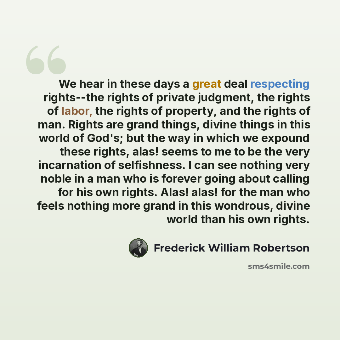 “We hear in these days a great deal respecting rights--the rights of private judgment, the rights of labor, the rights of property, and the rights of man. Rights are grand things, divine things in this world of God's; but the way in which we expound these rights, alas! seems to me to be the very…” quote by Frederick William Robertson