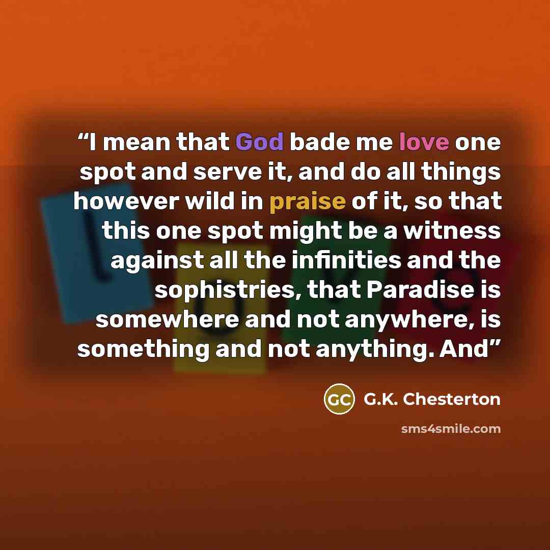 “I mean that God bade me love one spot and serve it, and do all things however wild in praise of it, so that this one spot might be a witness against all the infinities and the sophistries, that Paradise is somewhere and not anywhere, is something and not anything. And” quote by G.K. Chesterton