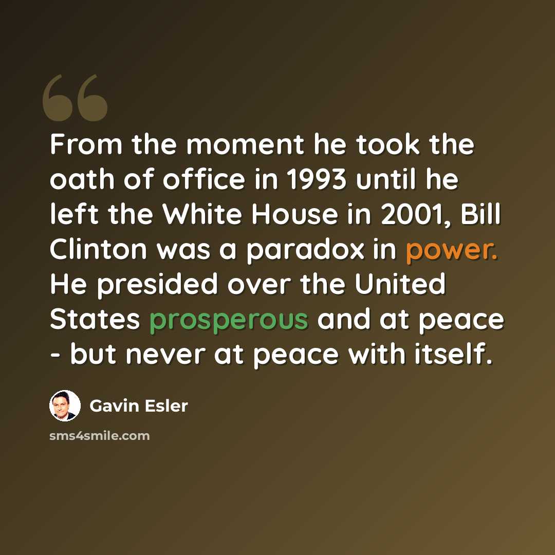 “From the moment he took the oath of office in 1993 until he left the White House in 2001, Bill Clinton was a paradox in power. He presided over the United States prosperous and at peace - but never at peace with itself.” quote by Gavin Esler