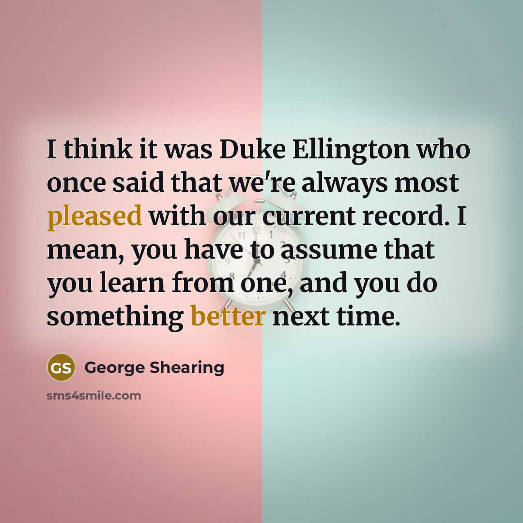 “I think it was Duke Ellington who once said that we're always most pleased with our current record. I mean, you have to assume that you learn from one, and you do something better next time.” quote by George Shearing