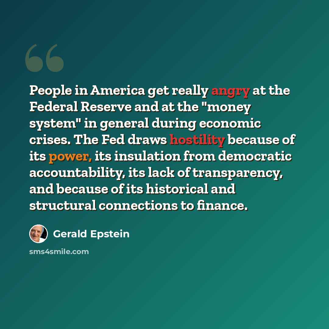 “People in America get really angry at the Federal Reserve and at the "money system" in general during economic crises. The Fed draws hostility because of its power, its insulation from democratic accountability, its lack of transparency, and because of its historical and structural connections to…” quote by Gerald Epstein