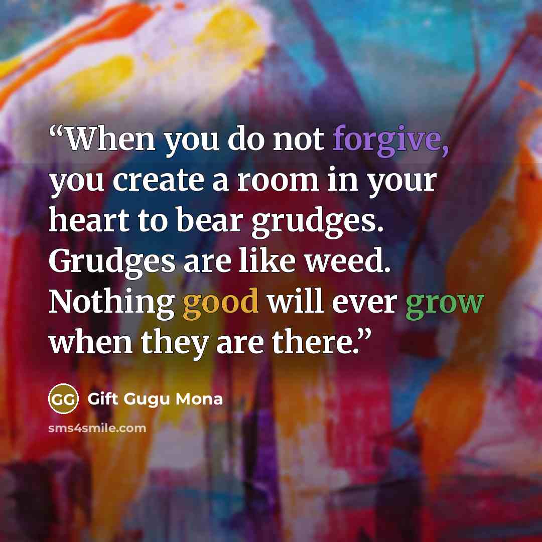 “When you do not forgive, you create a room in your heart to bear grudges. Grudges are like weed. Nothing good will ever grow when they are there.” quote by Gift Gugu Mona
