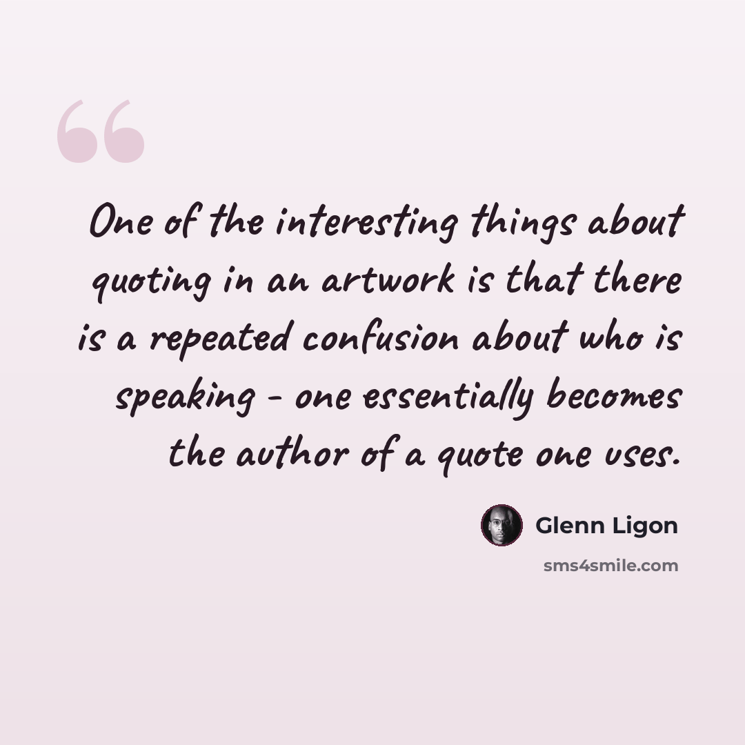 “One of the interesting things about quoting in an artwork is that there is a repeated confusion about who is speaking - one essentially becomes the author of a quote one uses.” quote by Glenn Ligon