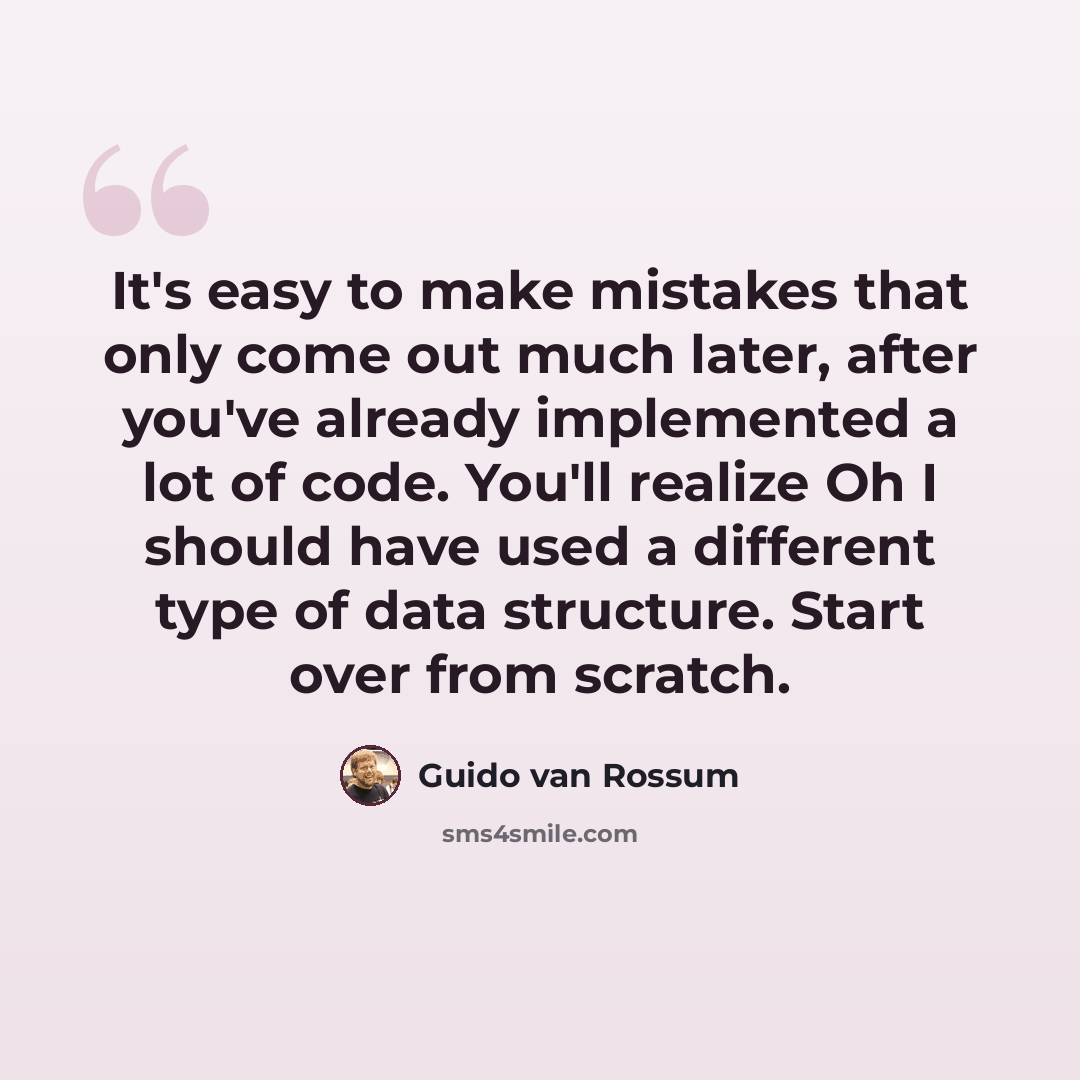 “It's easy to make mistakes that only come out much later, after you've already implemented a lot of code. You'll realize Oh I should have used a different type of data structure. Start over from scratch.” quote by Guido van Rossum