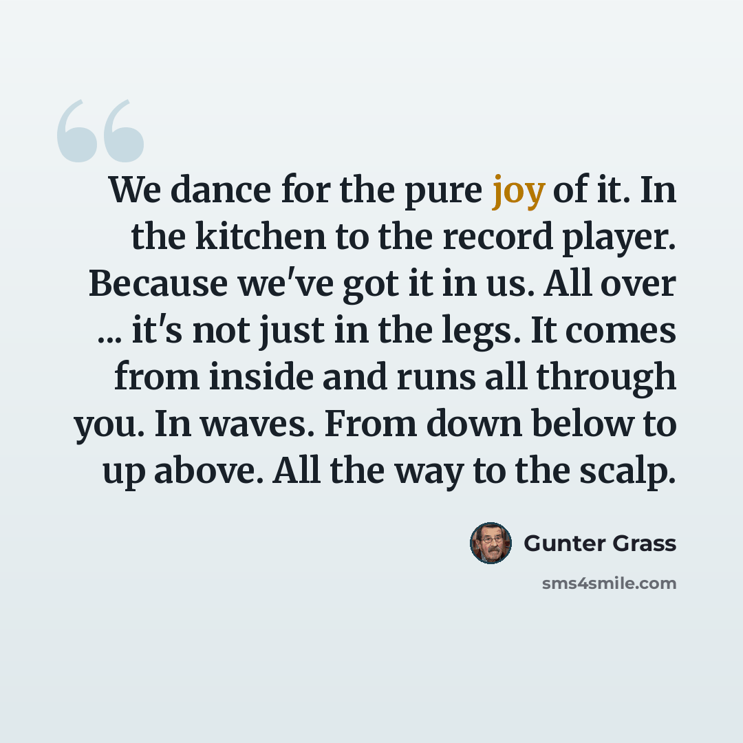 “We dance for the pure joy of it. In the kitchen to the record player. Because we've got it in us. All over ... it's not just in the legs. It comes from inside and runs all through you. In waves. From down below to up above. All the way to the scalp.” quote by Gunter Grass