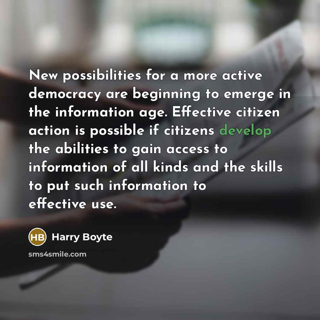 “New possibilities for a more active democracy are beginning to emerge in the information age. Effective citizen action is possible if citizens develop the abilities to gain access to information of all kinds and the skills to put such information to effective use.” quote by Harry Boyte