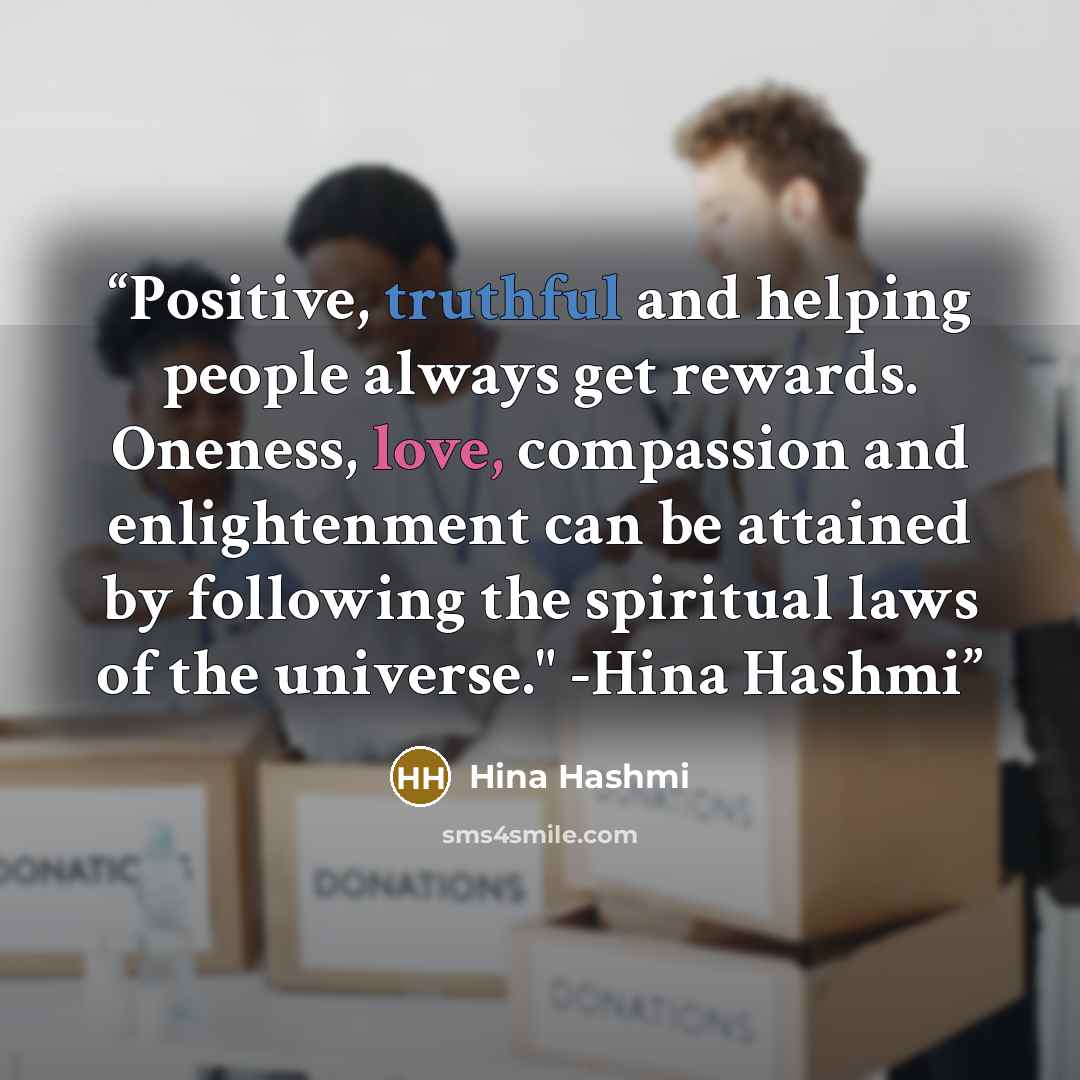“Positive, truthful and helping people always get rewards. Oneness, love, compassion and enlightenment can be attained by following the spiritual laws of the universe." -Hina Hashmi” quote by Hina Hashmi