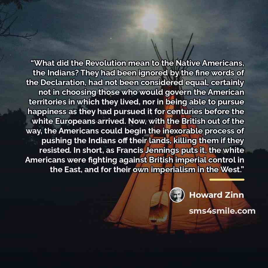 “What did the Revolution mean to the Native Americans, the Indians? They had been ignored by the fine words of the Declaration, had not been considered equal, certainly not in choosing those who would govern the American territories in which they lived, nor in being able to pursue happiness as they…” quote by Howard Zinn