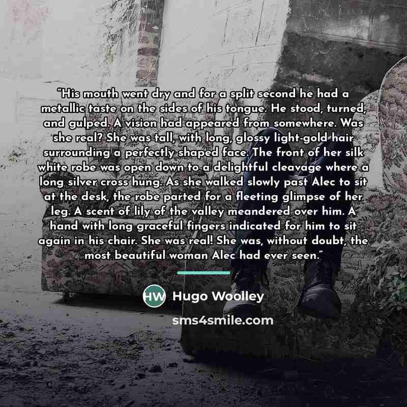 “His mouth went dry and for a split second he had a metallic taste on the sides of his tongue. He stood, turned, and gulped. A vision had appeared from somewhere. Was she real? She was tall, with long, glossy light-gold hair surrounding a perfectly shaped face. The front of her silk white robe was…” quote by Hugo Woolley