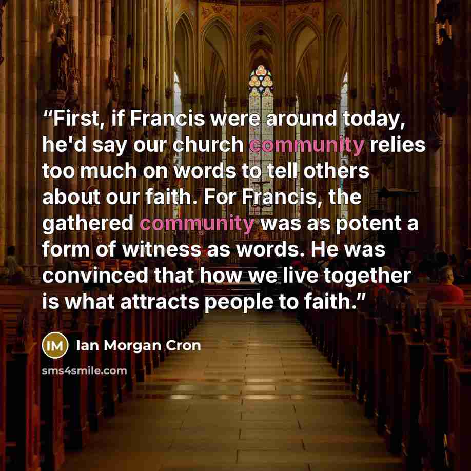 “First, if Francis were around today, he'd say our church community relies too much on words to tell others about our faith. For Francis, the gathered community was as potent a form of witness as words. He was convinced that how we live together is what attracts people to faith.” quote by Ian Morgan Cron
