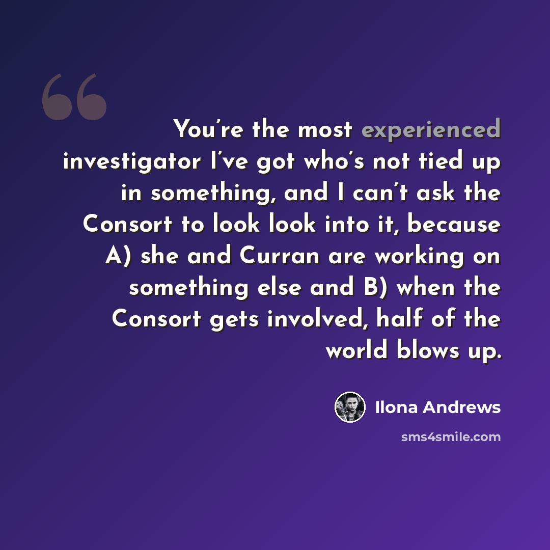“You’re the most experienced investigator I’ve got who’s not tied up in something, and I can’t ask the Consort to look look into it, because A) she and Curran are working on something else and B) when the Consort gets involved, half of the world blows up.” quote by Ilona Andrews