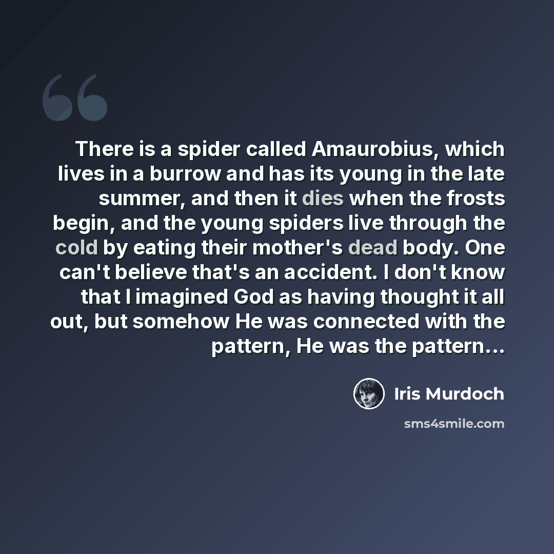 “There is a spider called Amaurobius, which lives in a burrow and has its young in the late summer, and then it dies when the frosts begin, and the young spiders live through the cold by eating their mother's dead body. One can't believe that's an accident. I don't know that I imagined God as…” quote by Iris Murdoch