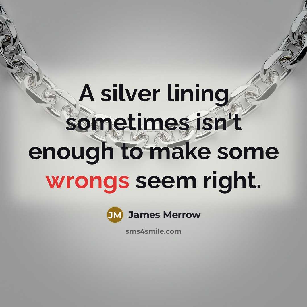 “A silver lining sometimes isn't enough to make some wrongs seem right.” quote by James Merrow