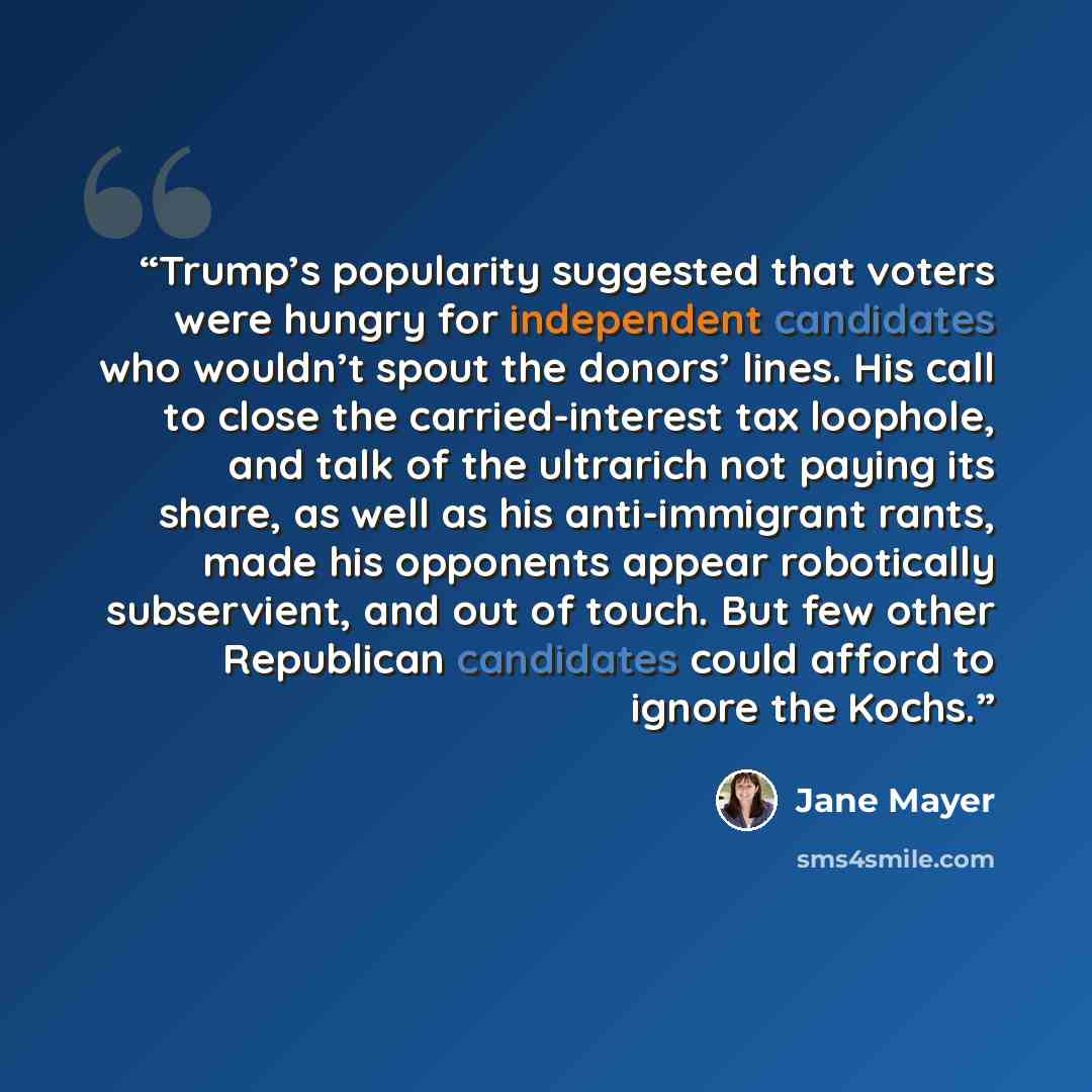 “Trump’s popularity suggested that voters were hungry for independent candidates who wouldn’t spout the donors’ lines. His call to close the carried-interest tax loophole, and talk of the ultrarich not paying its share, as well as his anti-immigrant rants, made his opponents appear robotically…” quote by Jane Mayer