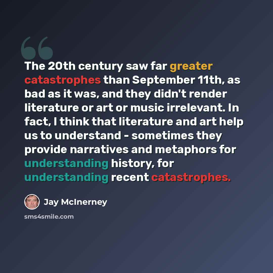 “The 20th century saw far greater catastrophes than September 11th, as bad as it was, and they didn't render literature or art or music irrelevant. In fact, I think that literature and art help us to understand - sometimes they provide narratives and metaphors for understanding history, for…” quote by Jay McInerney