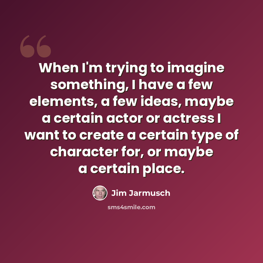 “When I'm trying to imagine something, I have a few elements, a few ideas, maybe a certain actor or actress I want to create a certain type of character for, or maybe a certain place.” quote by Jim Jarmusch