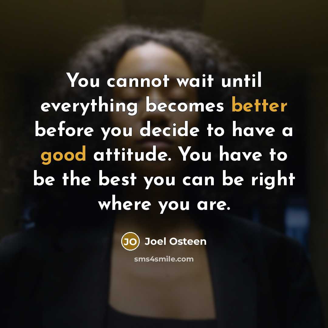 “You cannot wait until everything becomes better before you decide to have a good attitude. You have to be the best you can be right where you are.” quote by Joel Osteen